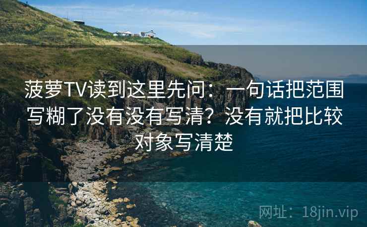 菠萝TV读到这里先问：一句话把范围写糊了没有没有写清？没有就把比较对象写清楚