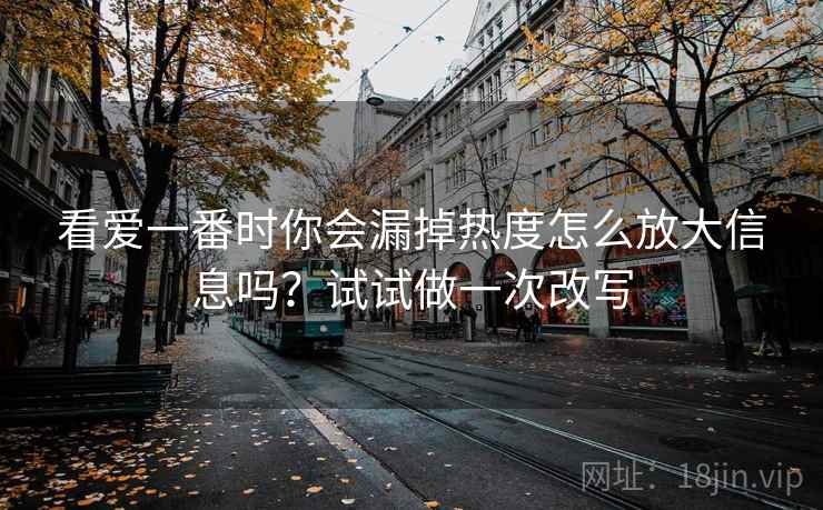 看爱一番时你会漏掉热度怎么放大信息吗？试试做一次改写