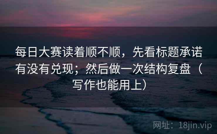 每日大赛读着顺不顺，先看标题承诺有没有兑现；然后做一次结构复盘（写作也能用上）