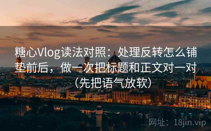 糖心Vlog读法对照：处理反转怎么铺垫前后，做一次把标题和正文对一对（先把语气放软）