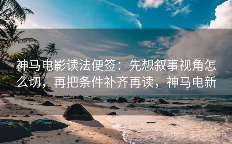 神马电影读法便签:先想叙事视角怎么切,再把条件补齐再读,神马电新 神马电影读法便签:先想叙事视角怎么切,再把条件补齐再读,神马电新