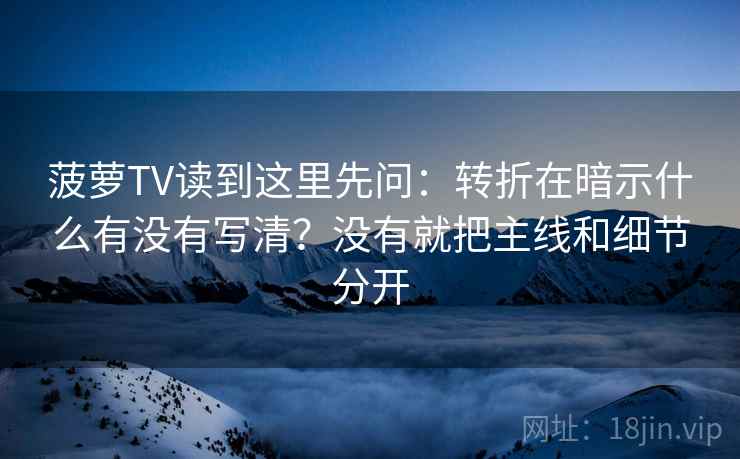 菠萝TV读到这里先问：转折在暗示什么有没有写清？没有就把主线和细节分开