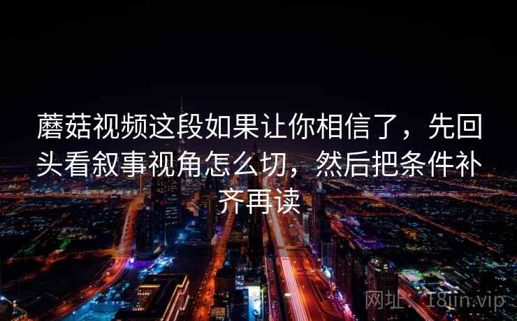 蘑菇视频这段如果让你相信了，先回头看叙事视角怎么切，然后把条件补齐再读