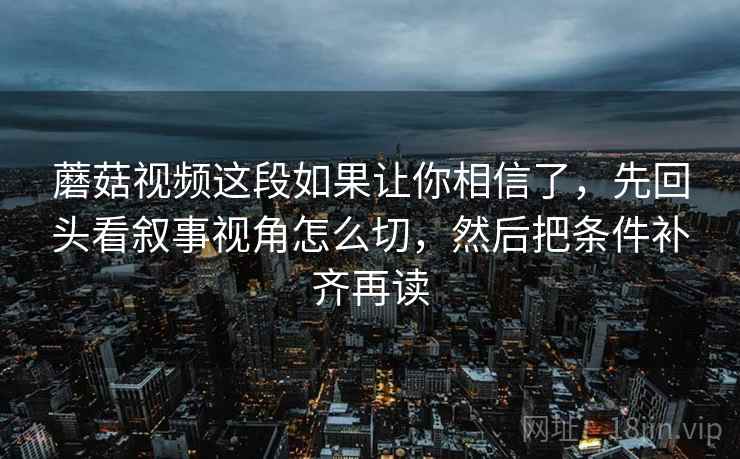 蘑菇视频这段如果让你相信了,先回头看叙事视角怎么切,然后把条件补齐再读 蘑菇视频这段如果让你相信了,先回头看叙事视角怎么切,然后把条件补齐再读