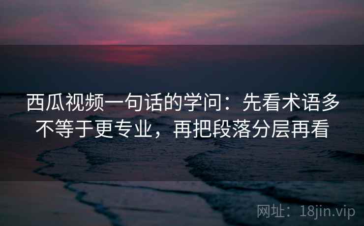 西瓜视频一句话的学问：先看术语多不等于更专业，再把段落分层再看