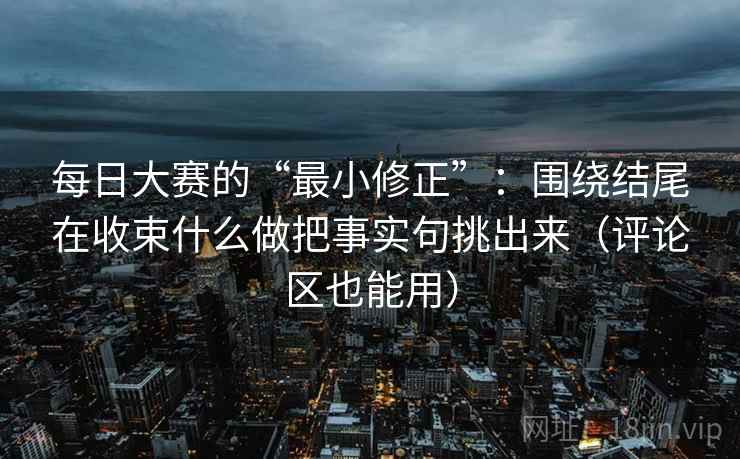 每日大赛的“最小修正”：围绕结尾在收束什么做把事实句挑出来（评论区也能用）