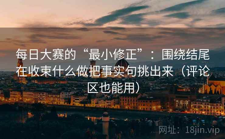 每日大赛的“最小修正”:围绕结尾在收束什么做把事实句挑出来(评论区也能用) 每日大赛的“最小修正”:围绕结尾在收束什么做把事实句挑出来(评论区也能用)