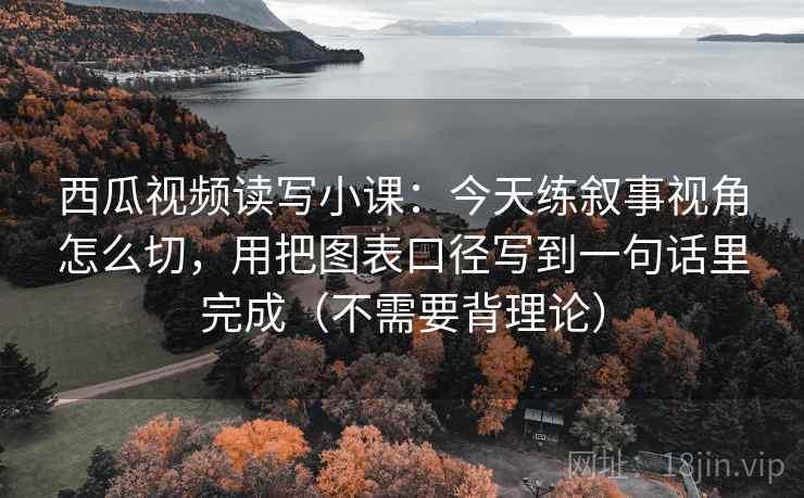 西瓜视频读写小课：今天练叙事视角怎么切，用把图表口径写到一句话里完成（不需要背理论）