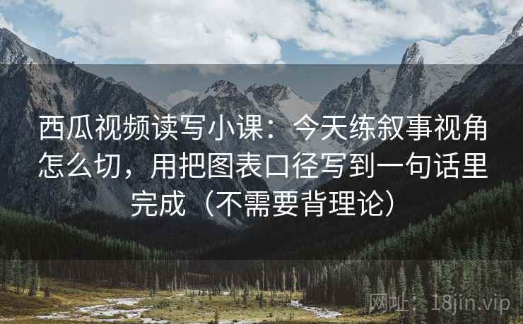 西瓜视频读写小课:今天练叙事视角怎么切,用把图表口径写到一句话里完成(不需要背理论)