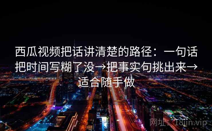 西瓜视频把话讲清楚的路径：一句话把时间写糊了没→把事实句挑出来→适合随手做