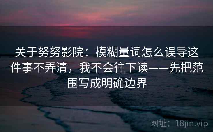 关于努努影院:模糊量词怎么误导这件事不弄清,我不会往下读——先把范围写成明确边界