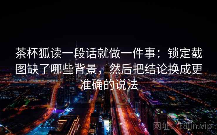 茶杯狐读一段话就做一件事:锁定截图缺了哪些背景,然后把结论换成更准确的说法 茶杯狐读一段话就做一件事:锁定截图缺了哪些背景,然后把结论换成更准确的说法