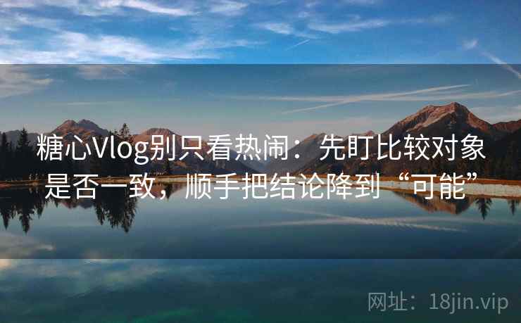 糖心Vlog别只看热闹:先盯比较对象是否一致,顺手把结论降到“可能” 糖心Vlog别只看热闹:先盯比较对象是否一致,顺手把结论降到“可能”