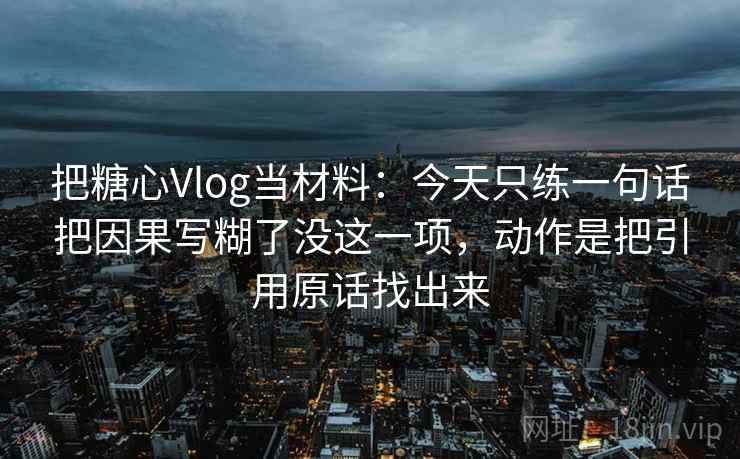 把糖心Vlog当材料：今天只练一句话把因果写糊了没这一项，动作是把引用原话找出来