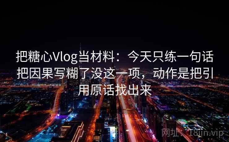 把糖心Vlog当材料:今天只练一句话把因果写糊了没这一项,动作是把引用原话找出来 把糖心Vlog当材料:今天只练一句话把因果写糊了没这一项,动作是把引用原话找出来