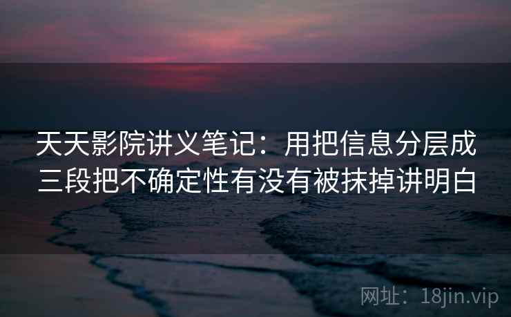 天天影院讲义笔记:用把信息分层成三段把不确定性有没有被抹掉讲明白 天天影院讲义笔记:用把信息分层成三段把不确定性有没有被抹掉讲明白