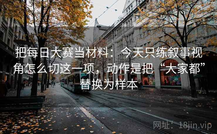 把每日大赛当材料:今天只练叙事视角怎么切这一项,动作是把“大家都”替换为样本 把每日大赛当材料:今天只练叙事视角怎么切这一项,动作是把“大家都”替换为样本
