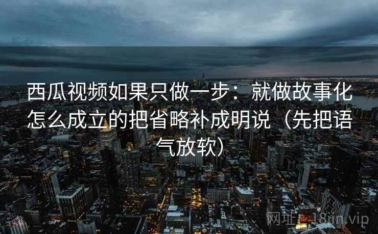 西瓜视频如果只做一步:就做故事化怎么成立的把省略补成明说(先把语气放软)